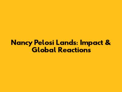 Nancy Pelosi Lands: Impact & Global Reactions