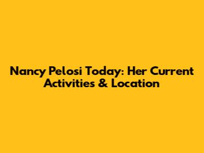 Nancy Pelosi Today: Her Current Activities & Location
