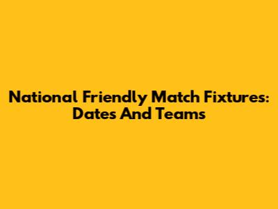 National Friendly Match Fixtures: Dates And Teams