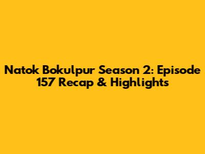 Natok Bokulpur Season 2: Episode 157 Recap & Highlights
