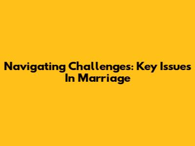 Navigating Challenges: Key Issues In Marriage