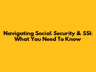 Navigating Social Security & SSI: What You Need To Know