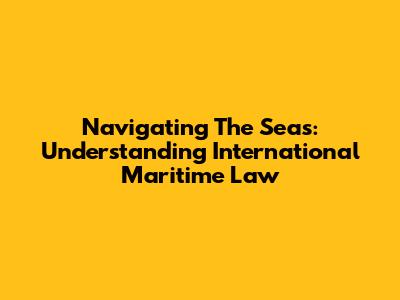 Navigating The Seas: Understanding International Maritime Law