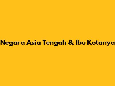 Negara Asia Tengah & Ibu Kotanya