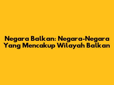 Negara Balkan: Negara-Negara Yang Mencakup Wilayah Balkan