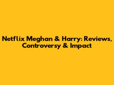 Netflix Meghan & Harry: Reviews, Controversy & Impact
