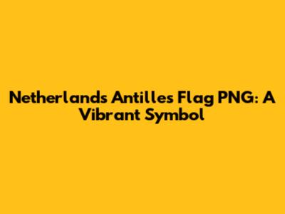 Netherlands Antilles Flag PNG: A Vibrant Symbol