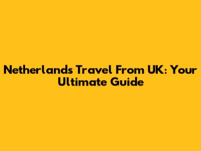 Netherlands Travel From UK: Your Ultimate Guide
