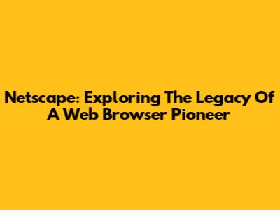 Netscape: Exploring The Legacy Of A Web Browser Pioneer