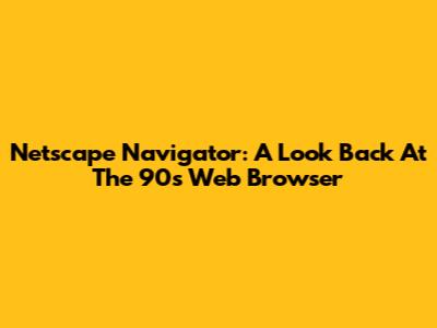 Netscape Navigator: A Look Back At The 90s Web Browser