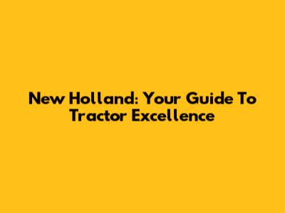New Holland: Your Guide To Tractor Excellence