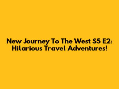 New Journey To The West S5 E2: Hilarious Travel Adventures!
