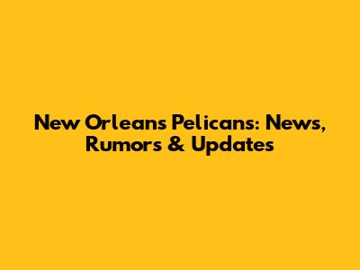New Orleans Pelicans: News, Rumors & Updates