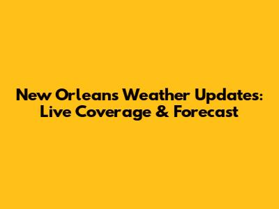 New Orleans Weather Updates: Live Coverage & Forecast