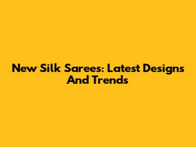 New Silk Sarees: Latest Designs And Trends