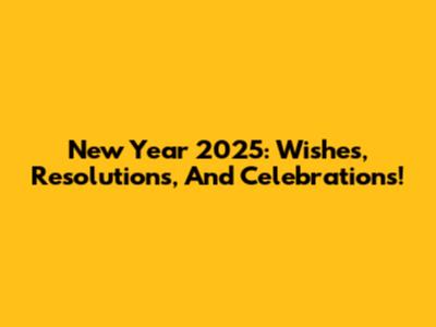 New Year 2025: Wishes, Resolutions, And Celebrations!