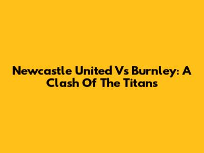 Newcastle United Vs Burnley: A Clash Of The Titans