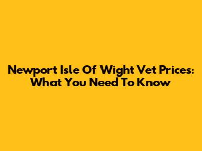 Newport Isle Of Wight Vet Prices: What You Need To Know