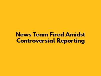 News Team Fired Amidst Controversial Reporting