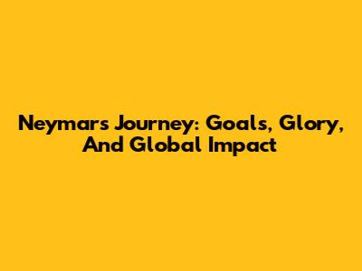 Neymar's Journey: Goals, Glory, And Global Impact