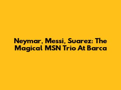 Neymar, Messi, Suarez: The Magical MSN Trio At Barca