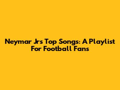 Neymar Jr's Top Songs: A Playlist For Football Fans