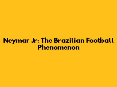 Neymar Jr: The Brazilian Football Phenomenon