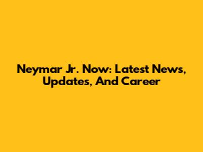 Neymar Jr. Now: Latest News, Updates, And Career