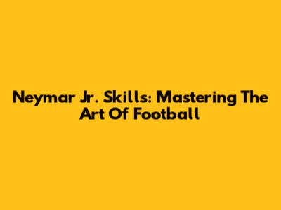 Neymar Jr. Skills: Mastering The Art Of Football
