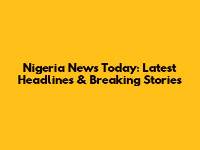Nigeria News Today: Latest Headlines & Breaking Stories