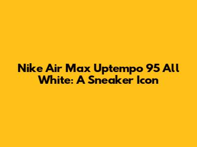 Nike Air Max Uptempo 95 All White: A Sneaker Icon