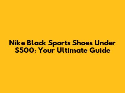Nike Black Sports Shoes Under $500: Your Ultimate Guide
