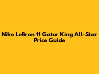 Nike LeBron 11 "Gator King" All-Star Price Guide