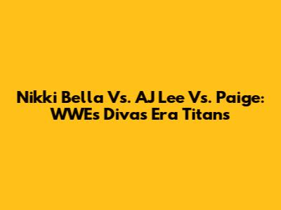 Nikki Bella Vs. AJ Lee Vs. Paige: WWE's Divas Era Titans