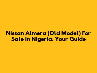 Nissan Almera (Old Model) For Sale In Nigeria: Your Guide
