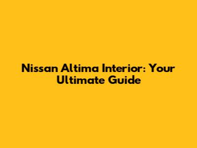 Nissan Altima Interior: Your Ultimate Guide