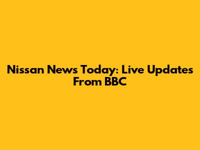 Nissan News Today: Live Updates From BBC