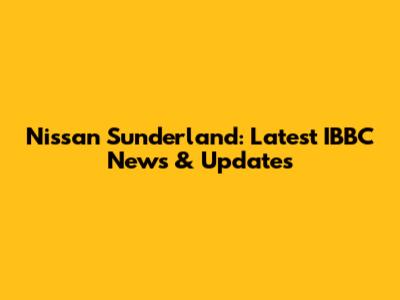Nissan Sunderland: Latest IBBC News & Updates