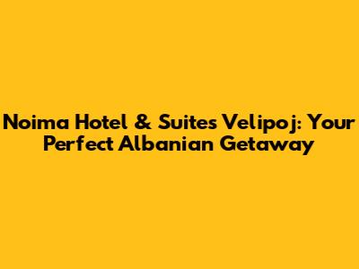 Noima Hotel & Suites Velipoj: Your Perfect Albanian Getaway