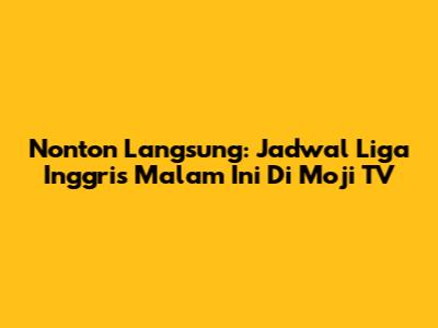 Nonton Langsung: Jadwal Liga Inggris Malam Ini Di Moji TV