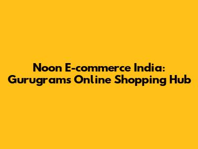 Noon E-commerce India: Gurugram's Online Shopping Hub