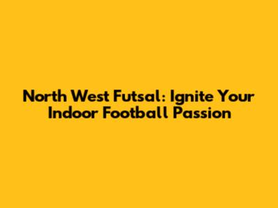 North West Futsal: Ignite Your Indoor Football Passion