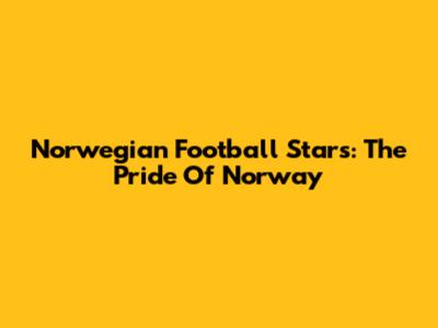 Norwegian Football Stars: The Pride Of Norway