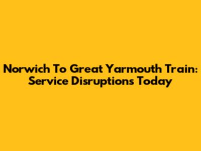 Norwich To Great Yarmouth Train: Service Disruptions Today