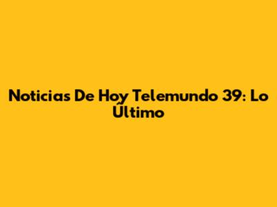 Noticias De Hoy Telemundo 39: Lo Último
