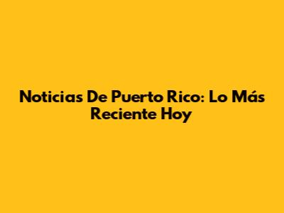 Noticias De Puerto Rico: Lo Más Reciente Hoy
