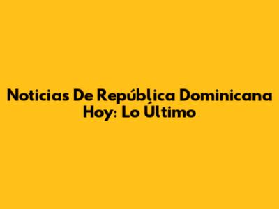 Noticias De República Dominicana Hoy: Lo Último