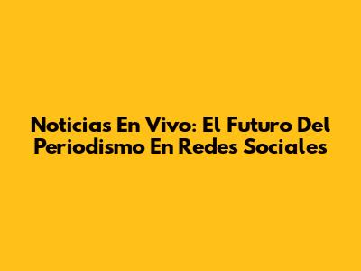 Noticias En Vivo: El Futuro Del Periodismo En Redes Sociales