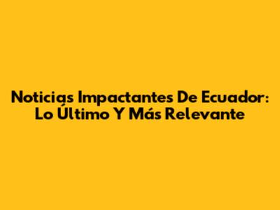 Noticias Impactantes De Ecuador: Lo Último Y Más Relevante