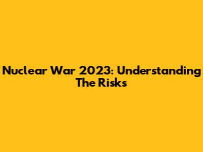 Nuclear War 2023: Understanding The Risks
